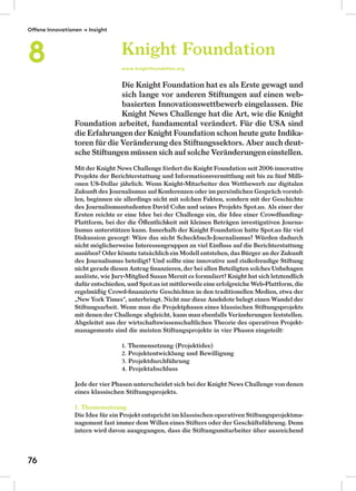 Die Knight Foundation hat es als Erste gewagt und
sich lange vor anderen Stiftungen auf einen web-
basierten Innovationswettbewerb eingelassen. Die
Knight News Challenge hat die Art, wie die Knight
Foundation arbeitet, fundamental verändert. Für die USA sind
die Erfahrungender Knight Foundation schon heute gute Indika-
toren für die Veränderung des Stiftungssektors. Aber auch deut-
sche Stiftungen müssen sich auf solche Veränderungeneinstellen.
Mit der Knight News Challenge fördert die Knight Foundation seit 2006 innovative
Projekte der Berichterstattung und Informationsvermittlung mit bis zu fünf Milli-
onen US-Dollar jährlich. Wenn Knight-Mitarbeiter den Wettbewerb zur digitalen
Zukunft des Journalismus auf Konferenzen oder im persönlichen Gespräch vorstel-
len, beginnen sie allerdings nicht mit solchen Fakten, sondern mit der Geschichte
des Journalismusstudenten David Cohn und seines Projekts Spot.us. Als einer der
Ersten reichte er eine Idee bei der Challenge ein, die Idee einer Crowdfunding-
Plattform, bei der die Öﬀentlichkeit mit kleinen Beträgen investigativen Journa-
lismus unterstützen kann. Innerhalb der Knight Foundation hatte Spot.us für viel
Diskussion gesorgt: Wäre das nicht Scheckbuch-Journalismus? Würden dadurch
nicht möglicherweise Interessengruppen zu viel Einﬂuss auf die Berichterstattung
ausüben? Oder könnte tatsächlich ein Modell entstehen, das Bürger an der Zukunft
des Journalismus beteiligt? Und sollte eine innovative und risikofreudige Stiftung
nicht gerade diesen Antrag ﬁnanzieren, der bei allen Beteiligten solches Unbehagen
auslöste, wie Jury-Mitglied Susan Mernit es formuliert? Knight hat sich letztendlich
dafür entschieden, und Spot.us ist mittlerweile eine erfolgreiche Web-Plattform, die
regelmäßig Crowd-ﬁnanzierte Geschichten in den traditionellen Medien, etwa der
„New York Times“, unterbringt. Nicht nur diese Anekdote belegt einen Wandel der
Stiftungsarbeit. Wenn man die Projektphasen eines klassischen Stiftungsprojekts
mit denen der Challenge abgleicht, kann man ebenfalls Veränderungen feststellen.
Abgeleitet aus der wirtschaftswissenschaftlichen Theorie des operativen Projekt-
managements sind die meisten Stiftungsprojekte in vier Phasen eingeteilt:
1. Themensetzung (Projektidee)
2. Projektentwicklung und Bewilligung
3. Projektdurchführung
4. Projektabschluss
Jede der vier Phasen unterscheidet sich bei der Knight News Challenge von denen
eines klassischen Stiftungsprojekts.
1. Themensetzung
Die Idee für ein Projekt entspricht im klassischen operativen Stiftungsprojektma-
nagement fast immer dem Willen eines Stifters oder der Geschäftsführung. Denn
intern wird davon ausgegangen, dass die Stiftungsmitarbeiter über ausreichend
Knight Foundation
www.knightfoundation.org
Offene Innovationen → Insight
8
76
 
