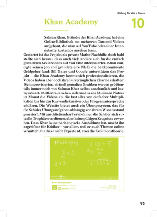 Salman Khan, Gründerder Khan Academy, hateine
Online-Bibliothek mit mehreren Tausend Videos
aufgebaut, die man auf YouTube oder einer Inter-
netseite kostenlos ansehen kann.
Gestartet ist das Projekt als private Mathe-Nachhilfe, doch bald
stellte sich heraus, dass auch viele andere sich für die einfach
gestalteten Erklärvideos auf YouTube interessierten. Khan kün-
digte seinen Job und gründete eine NGO, die bald prominente
Geldgeber fand: Bill Gates und Google unterstützen das Pro-
jekt – die Khan Academy konnte sich professionalisieren, die
Videos haben aber noch ihren ursprünglichen Charme erhalten:
Die improvisierten, virtuell gemalten Graﬁken werden größten-
teils immer noch von Salman Khan selbst anschaulich und lus-
tig erklärt. Mittlerweile sehen sich rund sechs Millionen Nutzer
im Monat die Videos an, die fast alles von einfacher Multipli-
kation bis hin zur Kurvendiskussion oder Programmiersprache
erklären. Die Website bietet auch ein Übungssystem, das für
die Schüler Übungsaufgaben abhängig von ihrem Wissensstand
generiert. Mit anschließenden Tests können die Schüler sich vir-
tuelle Trophäen verdienen, aber keine gültigen Zeugnisseerwer-
ben. Dass Khan keine pädagogische Ausbildung hat, macht ihn
angreifbar für Kritiker – vor allem, weil er auch Themen online
vermittelt, fürdieer nicht Experte ist,etwadie Evolutionstheorie.
Khan Academy
www.khanacademy.org
Bildung für alle → Cases
10
93
 