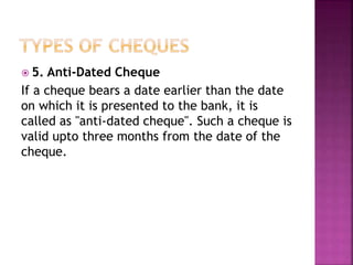  5. Anti-Dated Cheque
If a cheque bears a date earlier than the date
on which it is presented to the bank, it is
called as "anti-dated cheque". Such a cheque is
valid upto three months from the date of the
cheque.
 