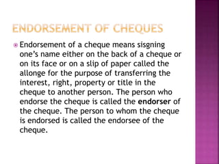  Endorsement of a cheque means sisgning
one’s name either on the back of a cheque or
on its face or on a slip of paper called the
allonge for the purpose of transferring the
interest, right, property or title in the
cheque to another person. The person who
endorse the cheque is called the endorser of
the cheque. The person to whom the cheque
is endorsed is called the endorsee of the
cheque.
 