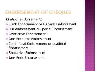 Kinds of endorsement:
 Blank Endorsement or General Endorsement
 Full endorsement or Special Endorsement
 Restrictive Endorsement
 Sans Recource Endorsement
 Conditional Endorsement or qualified
Endorsement
 Faculative Endorsement
 Sans Frais Endorsement
 