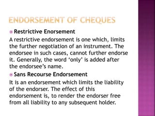  Restrictive Enorsement
A restrictive endorsement is one which, limits
the further negotiation of an instrument. The
endorsee in such cases, cannot further endorse
it. Generally, the word ‘only’ is added after
the endorsee’s name.
 Sans Recourse Endorsement
It is an endorsement which limits the liability
of the endorser. The effect of this
endorsement is, to render the endorser free
from all liability to any subsequent holder.
 
