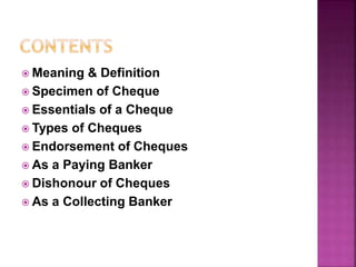  Meaning & Definition
 Specimen of Cheque
 Essentials of a Cheque
 Types of Cheques
 Endorsement of Cheques
 As a Paying Banker
 Dishonour of Cheques
 As a Collecting Banker
 