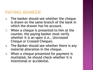 6. The banker should see whether the cheque
is drawn on the same branch of the bank in
which the drawer has his account.
7. When a cheque is presented to him at the
counter, the paying banker must verify
whether it is an open (i.e., Uncrossed
Cheque or Crossed Cheque).
8. The Banker should see whether there is any
material alteration in the cheque.
9. When a cheque presented for payment is
mutilated, he should check whether it is
intentional or accidental.
 
