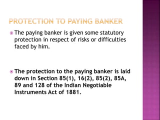  The paying banker is given some statutory
protection in respect of risks or difficulties
faced by him.
 The protection to the paying banker is laid
down in Section 85(1), 16(2), 85(2), 85A,
89 and 128 of the Indian Negotiable
Instruments Act of 1881.
 