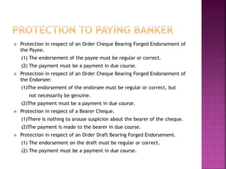  Protection in respect of an Order Cheque Bearing Forged Endorsement of
the Payee.
(1) The endorsement of the payee must be regular or correct.
(2) The payment must be a payment in due course.
 Protection in respect of an Order Cheque Bearing Forged Endorsement of
the Endorsee:
(1)The endorsement of the endorsee must be regular or correct, but
not necessarily be genuine.
(2)The payment must be a payment in due course.
 Protection in respect of a Bearer Cheque.
(1)There is nothing to arouse suspicion about the bearer of the cheque.
(2)The payment is made to the bearer in due course.
 Protection in respect of an Order Draft Bearing Forged Endorsement.
(1) The endorsement on the draft must be regular or correct.
(2) The payment must be a payment in due course.
 