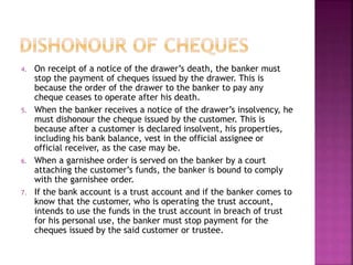 4. On receipt of a notice of the drawer’s death, the banker must
stop the payment of cheques issued by the drawer. This is
because the order of the drawer to the banker to pay any
cheque ceases to operate after his death.
5. When the banker receives a notice of the drawer’s insolvency, he
must dishonour the cheque issued by the customer. This is
because after a customer is declared insolvent, his properties,
including his bank balance, vest in the official assignee or
official receiver, as the case may be.
6. When a garnishee order is served on the banker by a court
attaching the customer’s funds, the banker is bound to comply
with the garnishee order.
7. If the bank account is a trust account and if the banker comes to
know that the customer, who is operating the trust account,
intends to use the funds in the trust account in breach of trust
for his personal use, the banker must stop payment for the
cheques issued by the said customer or trustee.
 