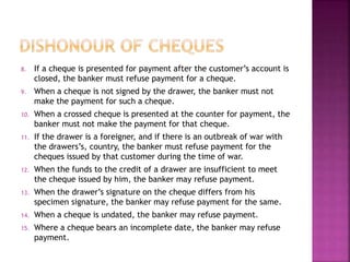 8. If a cheque is presented for payment after the customer’s account is
closed, the banker must refuse payment for a cheque.
9. When a cheque is not signed by the drawer, the banker must not
make the payment for such a cheque.
10. When a crossed cheque is presented at the counter for payment, the
banker must not make the payment for that cheque.
11. If the drawer is a foreigner, and if there is an outbreak of war with
the drawers’s, country, the banker must refuse payment for the
cheques issued by that customer during the time of war.
12. When the funds to the credit of a drawer are insufficient to meet
the cheque issued by him, the banker may refuse payment.
13. When the drawer’s signature on the cheque differs from his
specimen signature, the banker may refuse payment for the same.
14. When a cheque is undated, the banker may refuse payment.
15. Where a cheque bears an incomplete date, the banker may refuse
payment.
 