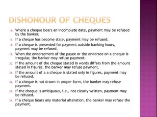 16. Where a cheque bears an incomplete date, payment may be refused
by the banker.
17. If a cheque has become stale, payment may be refused.
18. If a cheque is presented for payment outside banking hours,
payment may be refused.
19. When the endorsement of the payee or the endorsee on a cheque is
irregular, the banker may refuse payment.
20. If the amount of the cheque stated in words differs from the amount
stated in figures, the banker may refuse payment.
21. If the amount of a a cheque is stated only in figures, payment may
be refused.
22. If a cheque is not drawn in proper form, the banker may refuse
payment.
23. If the cheque is ambiguous, i.e., not clearly written, payment may
be refused.
24. If a cheque bears any material alteration, the banker may refuse the
payment.
 