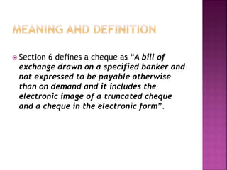  Section 6 defines a cheque as “A bill of
exchange drawn on a specified banker and
not expressed to be payable otherwise
than on demand and it includes the
electronic image of a truncated cheque
and a cheque in the electronic form”.
 