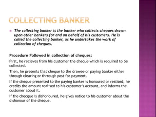  The collecting banker is the banker who collects cheques drawn
upon other bankers for and on behalf of his customers. He is
called the collecting banker, as he undertakes the work of
collection of cheques.
Procedure Followed in collection of cheques:
First, he recieves from his customer the cheque which is required to be
collected.
Then, he presents that cheque to the drawee or paying banker either
through clearing or thrrough post for payment.
If the cheque presented to the paying banker is honoured or realised, he
credits the amount realised to his customer’s account, and informs the
customer about it.
If the checque is dishonoured, he gives notice to his customer about the
dishonour of the cheque.
 