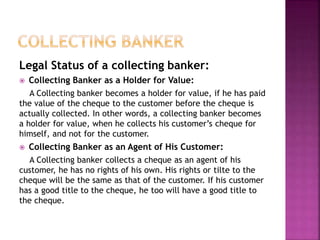 Legal Status of a collecting banker:
 Collecting Banker as a Holder for Value:
A Collecting banker becomes a holder for value, if he has paid
the value of the cheque to the customer before the cheque is
actually collected. In other words, a collecting banker becomes
a holder for value, when he collects his customer’s cheque for
himself, and not for the customer.
 Collecting Banker as an Agent of His Customer:
A Collecting banker collects a cheque as an agent of his
customer, he has no rights of his own. His rights or tilte to the
cheque will be the same as that of the customer. If his customer
has a good title to the cheque, he too will have a good title to
the cheque.
 