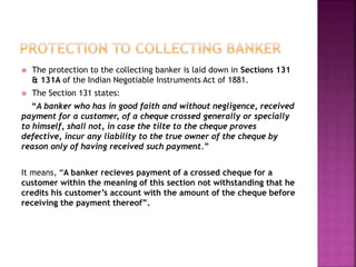  The protection to the collecting banker is laid down in Sections 131
& 131A of the Indian Negotiable Instruments Act of 1881.
 The Section 131 states:
“A banker who has in good faith and without negligence, received
payment for a customer, of a cheque crossed generally or specially
to himself, shall not, in case the tilte to the cheque proves
defective, incur any liability to the true owner of the cheque by
reason only of having received such payment.”
It means, “A banker recieves payment of a crossed cheque for a
customer within the meaning of this section not withstanding that he
credits his customer’s account with the amount of the cheque before
receiving the payment thereof”.
 