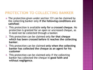  The protection given under section 131 can be claimed by
the collecting banker only if the following conditions are
satisfied:
1. This protection is available only for a crossed cheque. No
protection is granted for an open or uncrossed cheque, as
it need not be collected through a banker.
2. This protection can be claimed only for that cheque
which has been crossed before it reaches the collecting
banker.
3. This protection can be claimed only when the collecting
banker has collected the cheque as an agent for his
customer
4. This protection can be claimed only if the collecting
banker has collected the cheque in good faith and
without negligence.
 