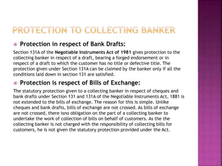  Protection in respect of Bank Drafts:
Section 131A of the Negotiable Instruments Act of 1981 gives protection to the
collecting banker in respect of a draft, bearing a forged endorsement or in
respect of a draft to which the customer has no title or defective title. The
protection given under Section 131A can be claimed by the banker only if all the
conditions laid down in section 131 are satisfied.
 Protection is respect of Bills of Exchange:
The statutory protection given to a collecting banker in respect of cheques and
bank drafts under Section 131 and 131A of the Negotiable Instruments Act, 1881 is
not extended to the bills of exchange. The reason for this is simple. Unlike
cheques and bank drafts, bills of exchange are not crossed. As bills of exchange
are not crossed, there isno obligation on the part of a collecting banker to
undertake the work of collection of bills on behalf of customers. As the the
collecting banker is not charged with the responsibility of collecting bills for
customers, he is not given the statutory protection provided under the Act.
 