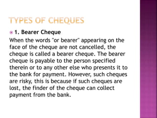  1. Bearer Cheque
When the words "or bearer" appearing on the
face of the cheque are not cancelled, the
cheque is called a bearer cheque. The bearer
cheque is payable to the person specified
therein or to any other else who presents it to
the bank for payment. However, such cheques
are risky, this is because if such cheques are
lost, the finder of the cheque can collect
payment from the bank.
 