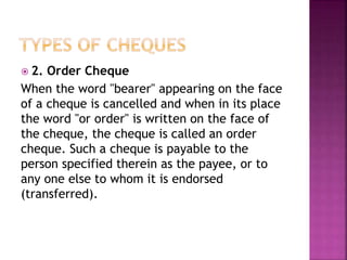  2. Order Cheque
When the word "bearer" appearing on the face
of a cheque is cancelled and when in its place
the word "or order" is written on the face of
the cheque, the cheque is called an order
cheque. Such a cheque is payable to the
person specified therein as the payee, or to
any one else to whom it is endorsed
(transferred).
 