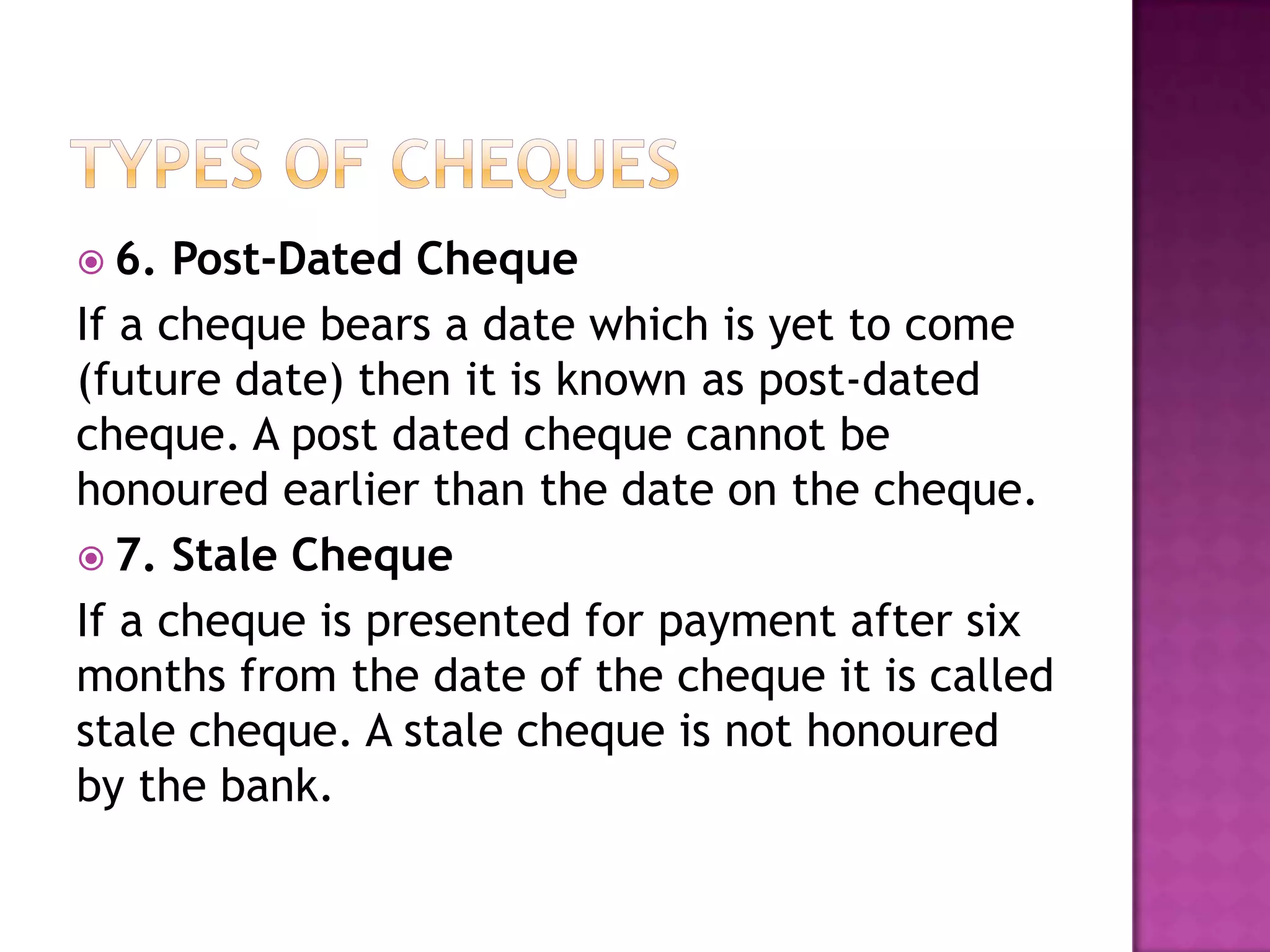  6.  Post-Dated Cheque
If a cheque bears a date which is yet to come
(future date) then it is known as post-dated
cheque. A post dated cheque cannot be
honoured earlier than the date on the cheque.
 7. Stale Cheque
If a cheque is presented for payment after six
months from the date of the cheque it is called
stale cheque. A stale cheque is not honoured
by the bank.
 
