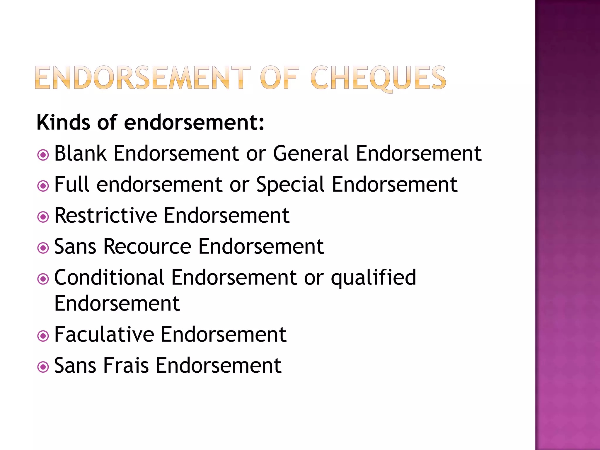 Kinds of endorsement:
 Blank Endorsement or General Endorsement
 Full endorsement or Special Endorsement
 Restrictive Endorsement
 Sans Recource Endorsement
 Conditional Endorsement or qualified
  Endorsement
 Faculative Endorsement
 Sans Frais Endorsement
 