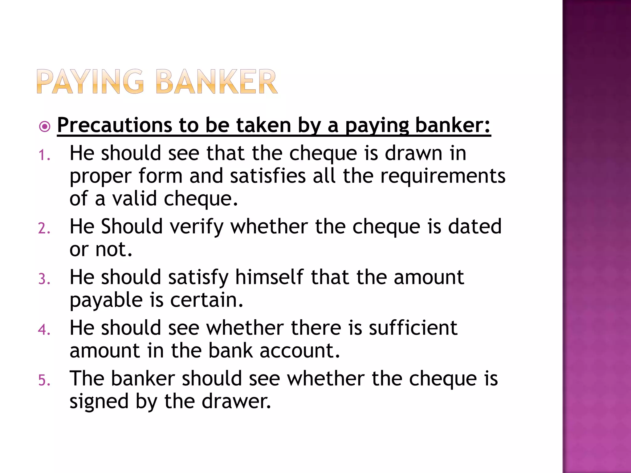  Precautions to be taken by a paying banker:
1. He should see that the cheque is drawn in
   proper form and satisfies all the requirements
   of a valid cheque.
2. He Should verify whether the cheque is dated
   or not.
3. He should satisfy himself that the amount
   payable is certain.
4. He should see whether there is sufficient
   amount in the bank account.
5. The banker should see whether the cheque is
   signed by the drawer.
 