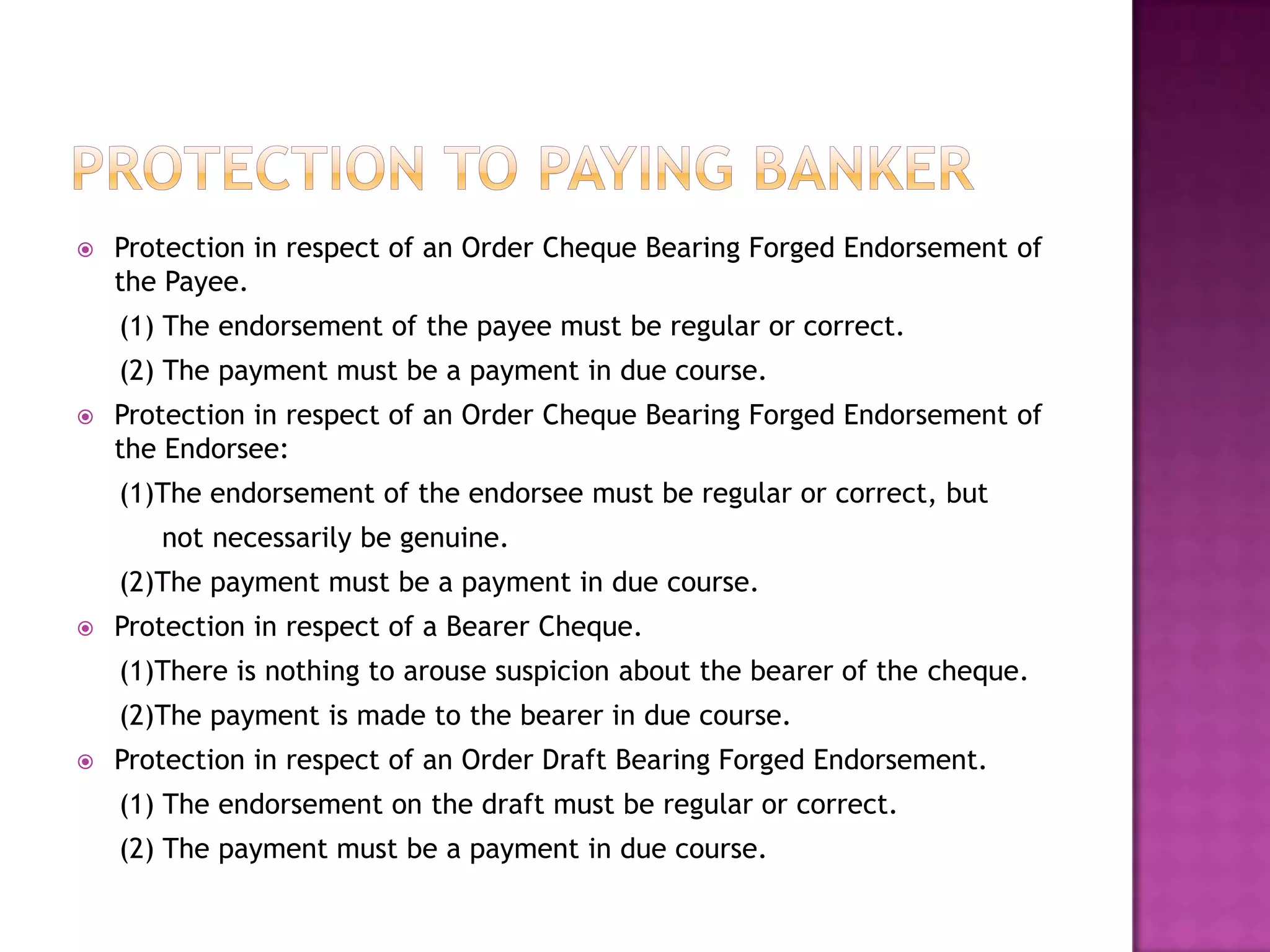    Protection in respect of an Order Cheque Bearing Forged Endorsement of
    the Payee.
    (1) The endorsement of the payee must be regular or correct.
    (2) The payment must be a payment in due course.
   Protection in respect of an Order Cheque Bearing Forged Endorsement of
    the Endorsee:
    (1)The endorsement of the endorsee must be regular or correct, but
       not necessarily be genuine.
    (2)The payment must be a payment in due course.
   Protection in respect of a Bearer Cheque.
    (1)There is nothing to arouse suspicion about the bearer of the cheque.
    (2)The payment is made to the bearer in due course.
   Protection in respect of an Order Draft Bearing Forged Endorsement.
    (1) The endorsement on the draft must be regular or correct.
    (2) The payment must be a payment in due course.
 