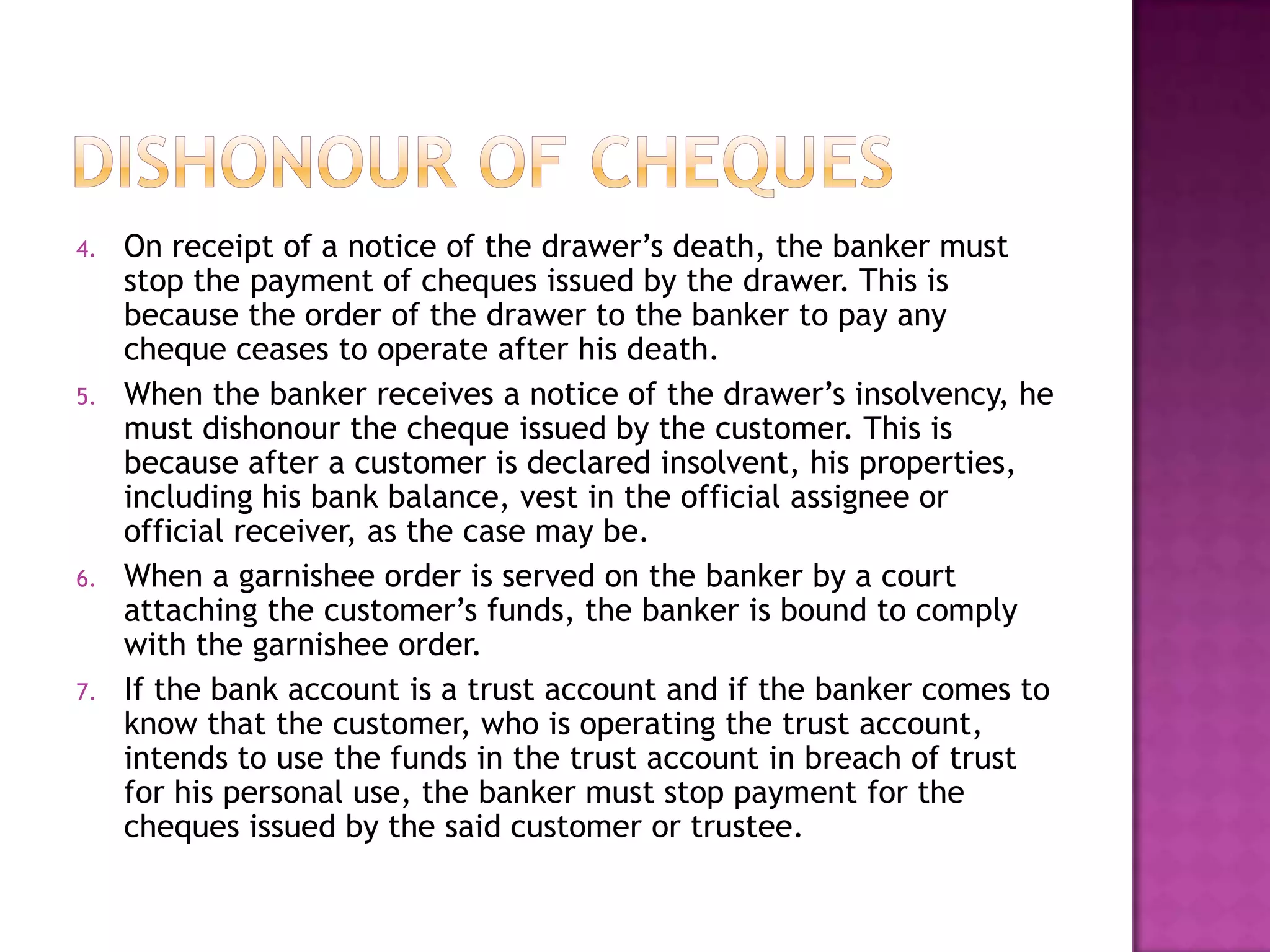 4.   On receipt of a notice of the drawer‟s death, the banker must
     stop the payment of cheques issued by the drawer. This is
     because the order of the drawer to the banker to pay any
     cheque ceases to operate after his death.
5.   When the banker receives a notice of the drawer‟s insolvency, he
     must dishonour the cheque issued by the customer. This is
     because after a customer is declared insolvent, his properties,
     including his bank balance, vest in the official assignee or
     official receiver, as the case may be.
6.   When a garnishee order is served on the banker by a court
     attaching the customer‟s funds, the banker is bound to comply
     with the garnishee order.
7.   If the bank account is a trust account and if the banker comes to
     know that the customer, who is operating the trust account,
     intends to use the funds in the trust account in breach of trust
     for his personal use, the banker must stop payment for the
     cheques issued by the said customer or trustee.
 