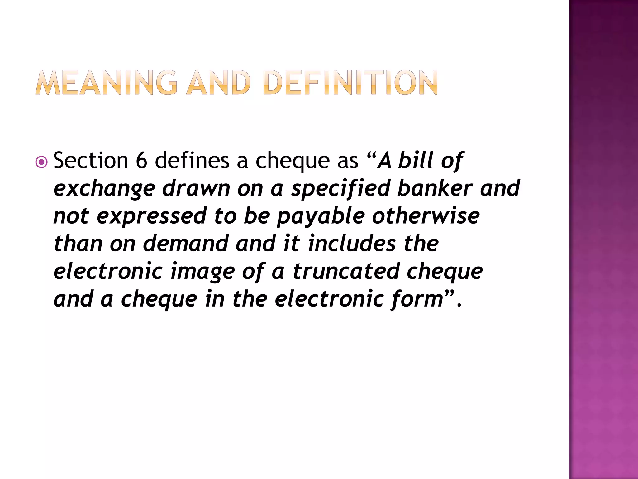  Section
        6 defines a cheque as “A bill of
 exchange drawn on a specified banker and
 not expressed to be payable otherwise
 than on demand and it includes the
 electronic image of a truncated cheque
 and a cheque in the electronic form”.
 
