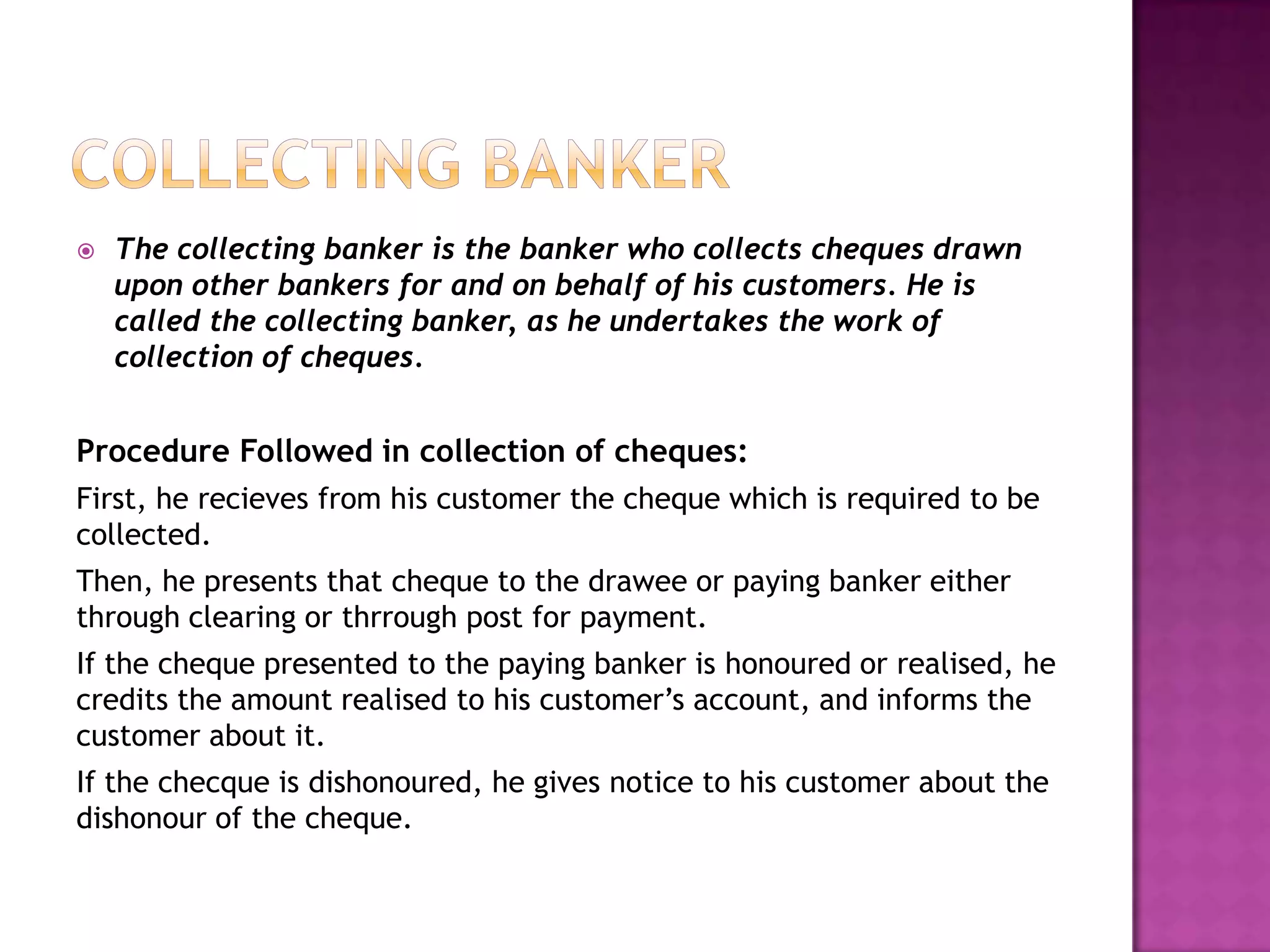    The collecting banker is the banker who collects cheques drawn
    upon other bankers for and on behalf of his customers. He is
    called the collecting banker, as he undertakes the work of
    collection of cheques.


Procedure Followed in collection of cheques:
First, he recieves from his customer the cheque which is required to be
collected.
Then, he presents that cheque to the drawee or paying banker either
through clearing or thrrough post for payment.
If the cheque presented to the paying banker is honoured or realised, he
credits the amount realised to his customer‟s account, and informs the
customer about it.
If the checque is dishonoured, he gives notice to his customer about the
dishonour of the cheque.
 