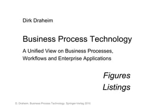 Dirk Draheim


      Business Process Technology
      A Unified View on Business Processes,
      Workflows and Enterprise Applications


                                                                 Figures
                                                                 Listings
D. Draheim. Business Process Technology. Springer-Verlag 2010.
 