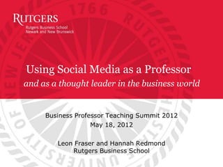 Using Social Media as a Professor
and as a thought leader in the business world


     Business Professor Teaching Summit 2012
                   May 18, 2012

        Leon Fraser and Hannah Redmond
            Rutgers Business School
 