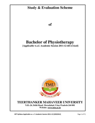 Study & Evaluation Scheme



                                                 of



                Bachelor of Physiotherapy
           [Applicable w.e.f. Academic Session 2011-12 till revised]




   TEERTHANKER MAHAVEER UNIVERSITY
               N.H.-24, Delhi Road, Moradabad, Uttar Pradesh-244 001
                               Website: www.tmu.ac.in


BPT Syllabus Applicable w. e. f. Academic Session 2011-12 (22022012)   Page 1 of 71
 