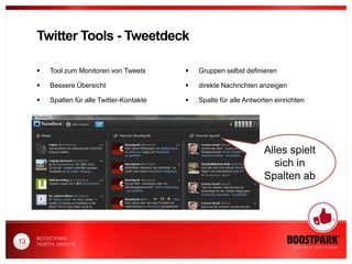 Twitter Tools - Tweetdeck

         Tool zum Monitoren von Tweets          Gruppen selbst definieren

         Bessere Übersicht                      direkte Nachrichten anzeigen

         Spalten für alle Twitter-Kontakte      Spalte für alle Antworten einrichten




                                                                        Alles spielt
                                                                          sich in
                                                                        Spalten ab




     BOOSTPARK
13   HÜRTH, 08/03/12
 