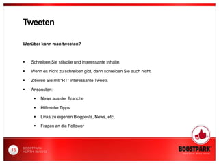 Tweeten

     Worüber kann man tweeten?



         Schreiben Sie stilvolle und interessante Inhalte.

         Wenn es nicht zu schreiben gibt, dann schreiben Sie auch nicht.

         Zitieren Sie mit “RT” interessante Tweets

         Ansonsten:

               News aus der Branche

               Hilfreiche Tipps

               Links zu eigenen Blogposts, News, etc.

               Fragen an die Follower




     BOOSTPARK
15   HÜRTH, 08/03/12
 