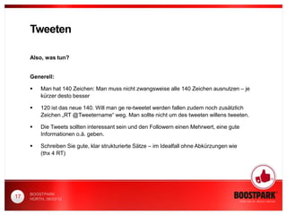 Tweeten

     Also, was tun?


     Generell:

         Man hat 140 Zeichen: Man muss nicht zwangsweise alle 140 Zeichen ausnutzen – je
          kürzer desto besser

         120 ist das neue 140. Will man ge re-tweetet werden fallen zudem noch zusätzlich
          Zeichen „RT @Tweetername“ weg. Man sollte nicht um des tweeten willens tweeten.

         Die Tweets sollten interessant sein und den Followern einen Mehrwert, eine gute
          Informationen o.ä. geben.

         Schreiben Sie gute, klar strukturierte Sätze – im Idealfall ohne Abkürzungen wie
          (thx 4 RT)




     BOOSTPARK
17   HÜRTH, 08/03/12
 