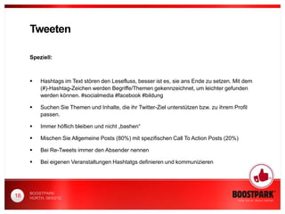 Tweeten

     Speziell:



         Hashtags im Text stören den Lesefluss, besser ist es, sie ans Ende zu setzen. Mit dem
          (#)-Hashtag-Zeichen werden Begriffe/Themen gekennzeichnet, um leichter gefunden
          werden können. #socialmedia #facebook #bildung

         Suchen Sie Themen und Inhalte, die ihr Twitter-Ziel unterstützen bzw. zu ihrem Profil
          passen.

         Immer höflich bleiben und nicht „bashen“

         Mischen Sie Allgemeine Posts (80%) mit spezifischen Call To Action Posts (20%)

         Bei Re-Tweets immer den Absender nennen

         Bei eigenen Veranstaltungen Hashtatgs definieren und kommunizieren




     BOOSTPARK
18   HÜRTH, 08/03/12
 