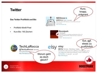 Kurz,
    Twitter                                        knapp,
                                                  prägnant
    Das Twitter Profilbild und Bio



    •    Profilbild 48x48 Pixel

    •    Kurz-Bio: 160 Zeichen



                                                     Gut, ggf.
                                                     etwas zu
                                                    ausführlich


                                     Worum geht
                                      es doch
                                      gleich?

    BOOSTPARK
4   HÜRTH, 08/03/12
 
