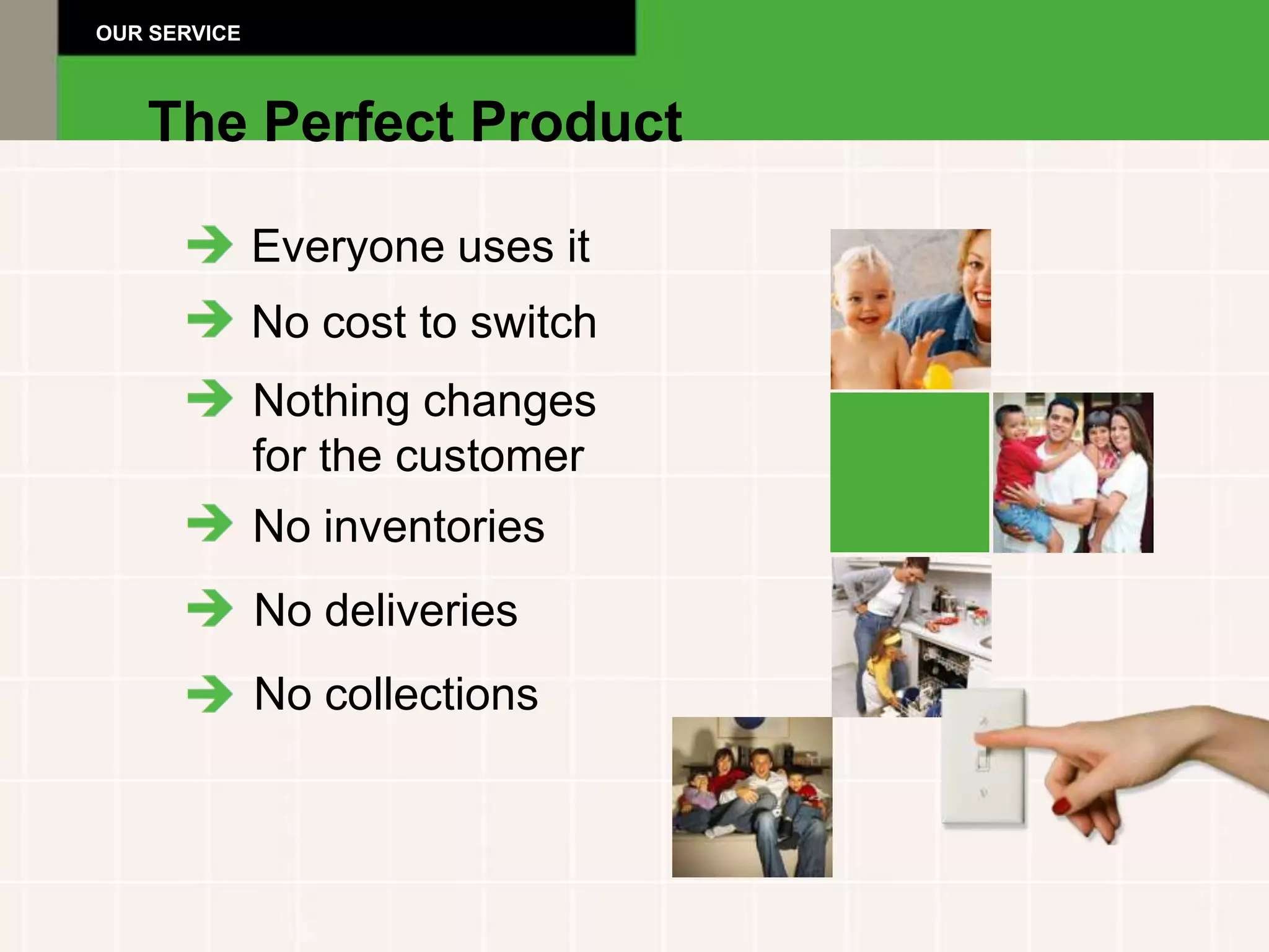 OUR SERVICE



   The Perfect Product

              Everyone uses it
              No cost to switch
              Nothing changes
              for the customer
              No inventories
              No deliveries
              No collections
 