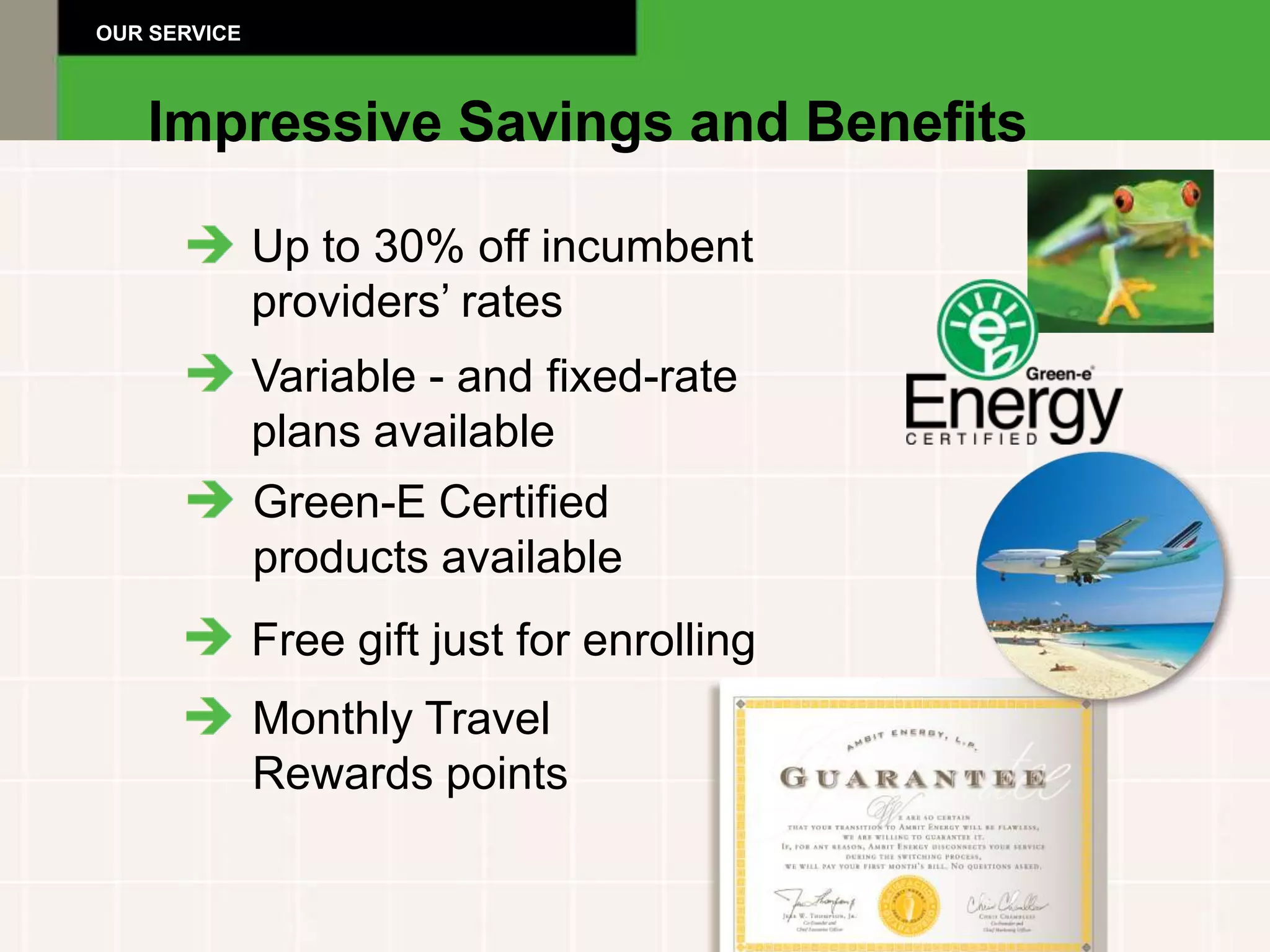 OUR SERVICE



   Impressive Savings and Benefits

              Up to 30% off incumbent
              providers’ rates
              Variable - and fixed-rate
              plans available
              Green-E Certified
              products available
              Free gift just for enrolling
              Monthly Travel
              Rewards points
 
