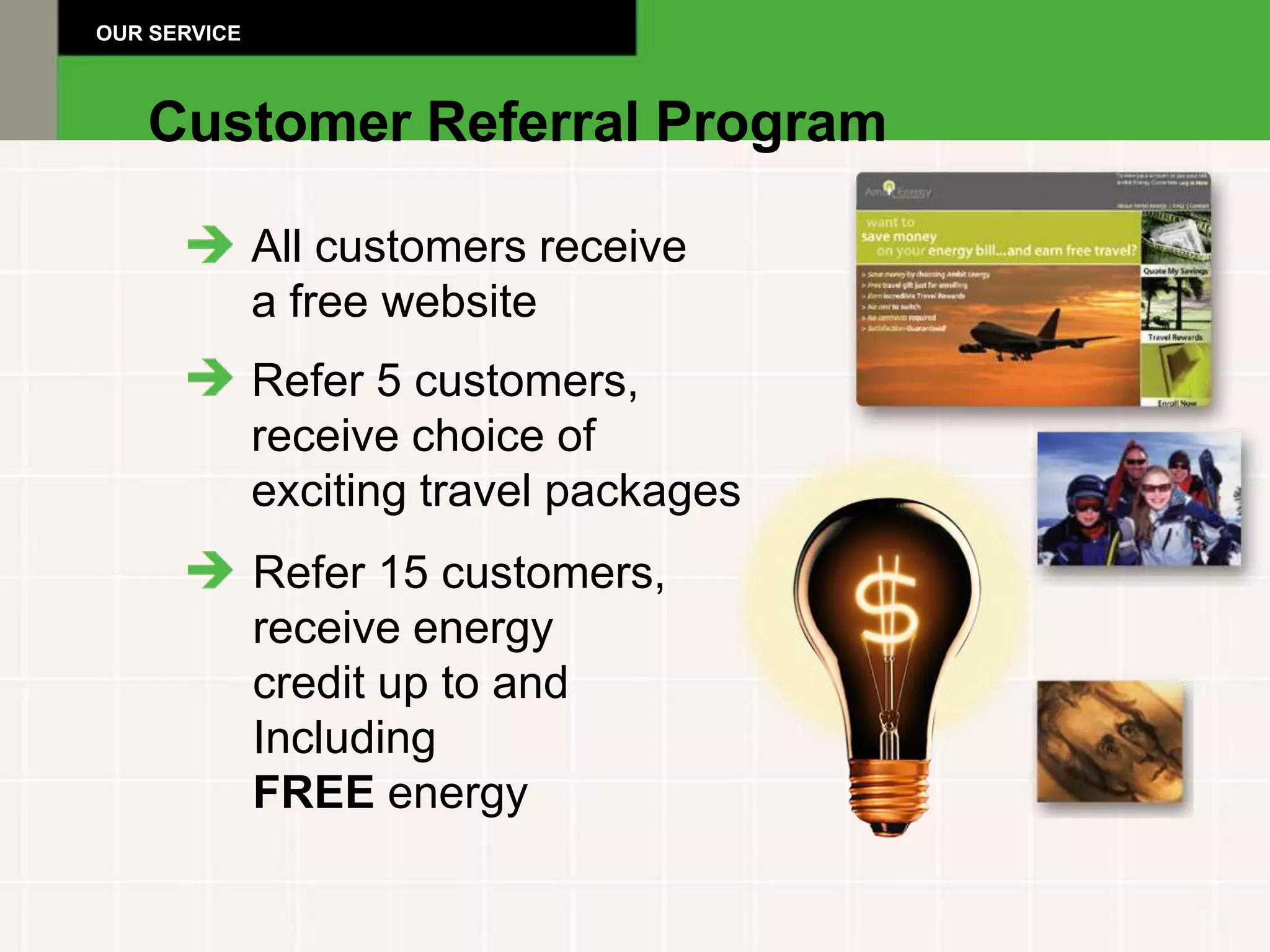 OUR SERVICE



   Customer Referral Program

              All customers receive
              a free website
              Refer 5 customers,
              receive choice of
              exciting travel packages
              Refer 15 customers,
              receive energy
              credit up to and
              Including
              FREE energy
 