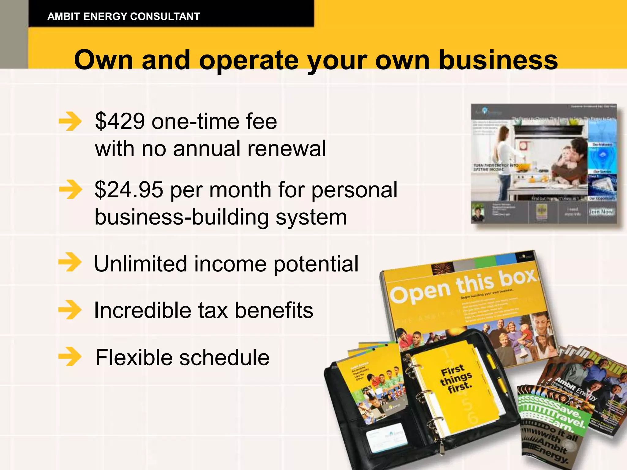AMBIT ENERGY CONSULTANT



   Own and operate your own business

       $429 one-time fee
       with no annual renewal
       $24.95 per month for personal
       business-building system

      Unlimited income potential

      Incredible tax benefits

       Flexible schedule
 