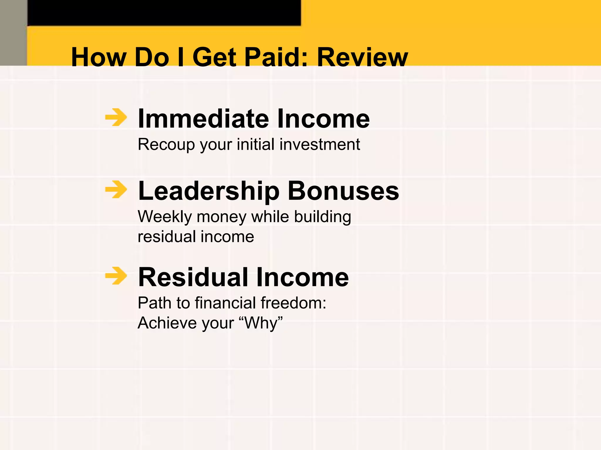 How Do I Get Paid: Review

    Immediate Income
    Recoup your initial investment

    Leadership Bonuses
    Weekly money while building
    residual income

    Residual Income
    Path to financial freedom:
    Achieve your “Why”
 