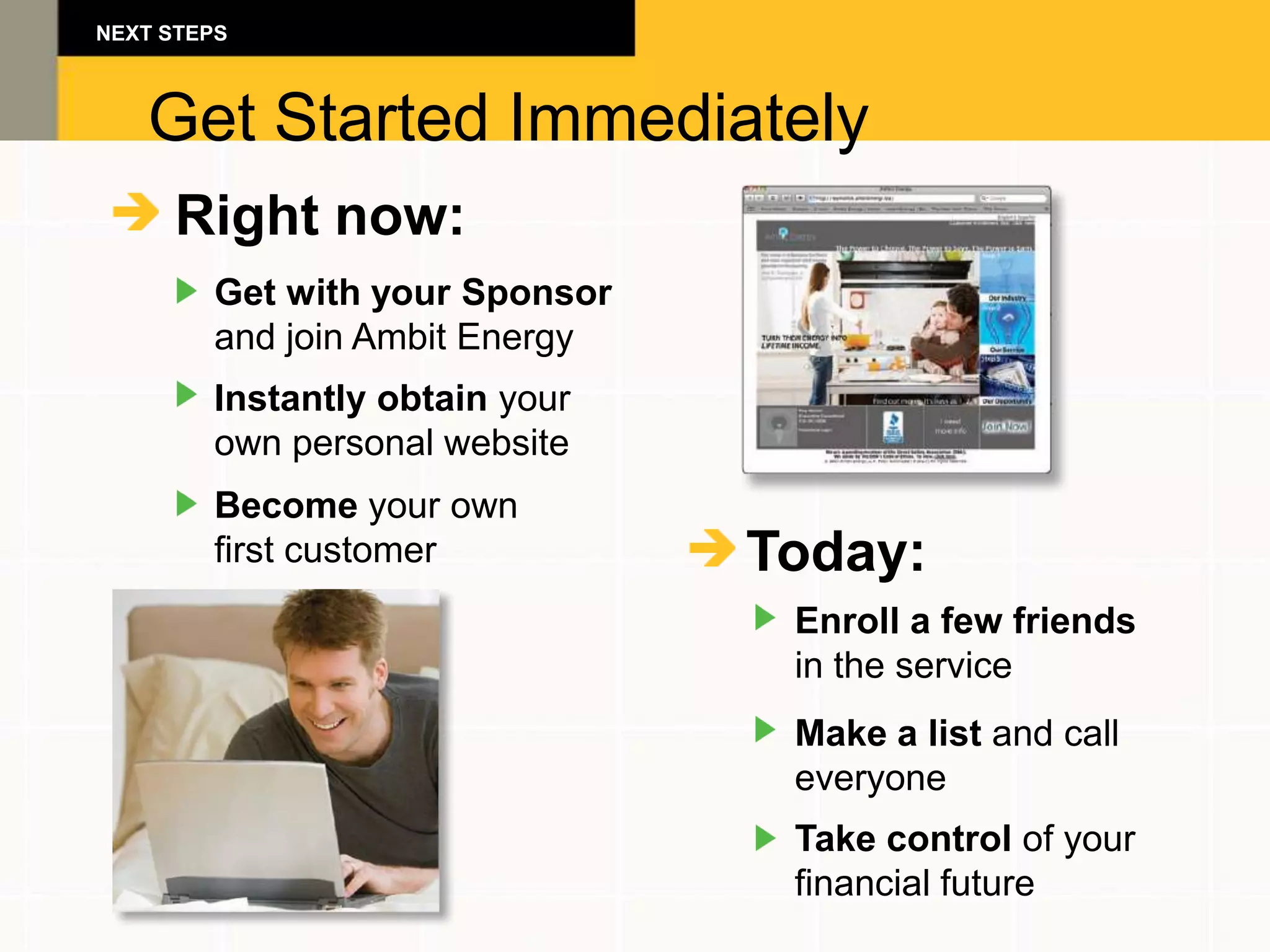 NEXT STEPS



   Get Started Immediately
     Right now:
        Get with your Sponsor
        and join Ambit Energy
        Instantly obtain your
        own personal website
        Become your own
        first customer          Today:
                                 Enroll a few friends
                                 in the service
                                 Make a list and call
                                 everyone
                                 Take control of your
                                 financial future
 