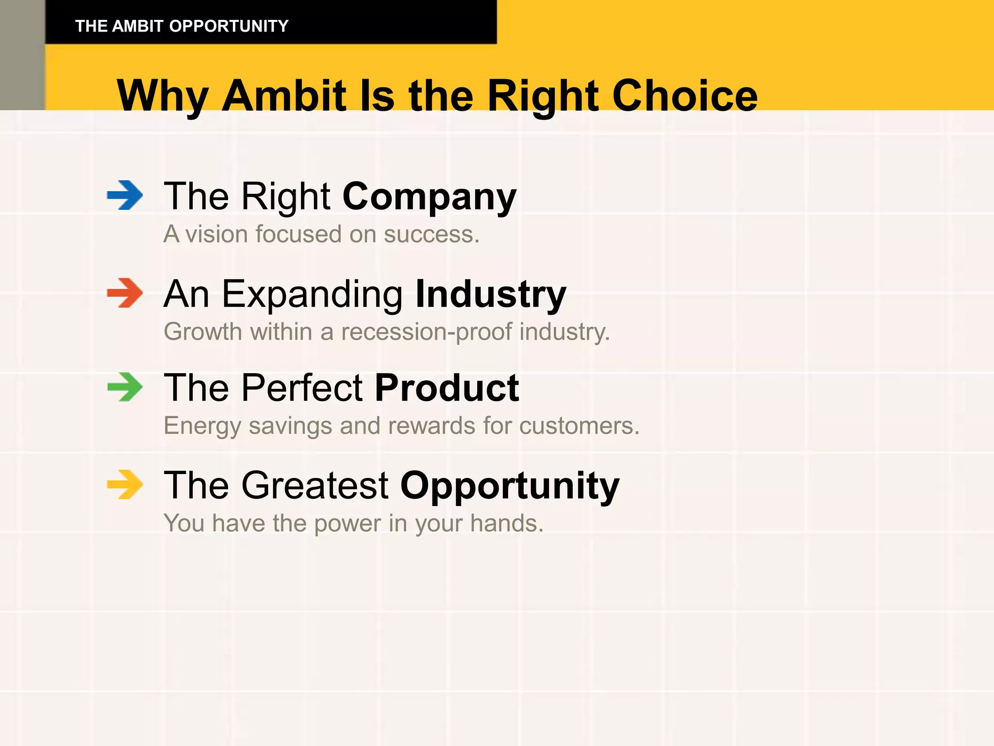 THE AMBIT OPPORTUNITY



    Why Ambit Is the Right Choice

        The Right Company
        A vision focused on success.

        An Expanding Industry
        Growth within a recession-proof industry.

        The Perfect Product
        Energy savings and rewards for customers.

        The Greatest Opportunity
        You have the power in your hands.
 