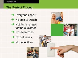 Everyone uses it No cost to switch Nothing changes  for the customer The Perfect Product OUR SERVICE No inventories No deliveries No collections 