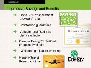 Up to 30% off incumbent providers’ rates Green-e Energy™ Certified products available Satisfaction guaranteed Impressive Savings and Benefits OUR SERVICE Variable- and fixed-rate plans available Welcome gift just for enrolling Monthly Travel Rewards points 
