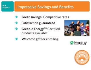 OUR
SERVICE
 Great savings! Competitive rates
 Satisfaction guaranteed
 Green-e EnergyTM
Certified
products available
 Welcome gift for enrolling
Impressive Savings and Benefits
 