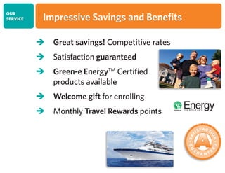 OUR
SERVICE
 Great savings! Competitive rates
 Satisfaction guaranteed
 Green-e EnergyTM
Certified
products available
 Welcome gift for enrolling
 Monthly Travel Rewards points
Impressive Savings and Benefits
 