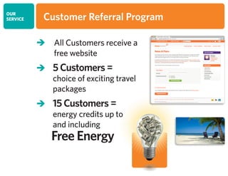 OUR
SERVICE Customer Referral Program
 All Customers receive a
free website
 5 Customers =
choice of exciting travel
packages
 15 Customers =
energy credits up to
and including
	 Free Energy
 