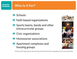 	Schools
	Faith-based organizations
	Sports teams, bands and other
	 extracurricular groups
	Civic organizations
	Homeowner associations
	Apartment complexes and
	 housing groups
*Not-for-profit organizations should review with financial advisor regarding income-tax implications.
AFFILIATE
PROGRAM Who Is it For?
 
