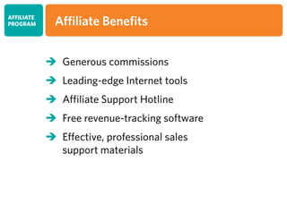 	Generous commissions
	Leading-edge Internet tools
	Affiliate Support Hotline
	Free revenue-tracking software
	Effective, professional sales
	 support materials
AFFILIATE
PROGRAM Affiliate Benefits
 
